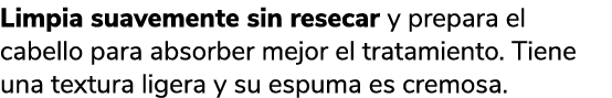 Limpia suavemente sin resecar y prepara el cabello para absorber mejor el tratamiento. Tiene una textura ligera y su ...