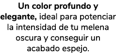 Un color profundo y elegante, ideal para potenciar la intensidad de tu melena oscura y conseguir un acabado espejo.