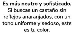 Es m s neutro y sofisticado. Si buscas un casta o sin reflejos anaranjados, con un tono uniforme y sedoso, este es tu...