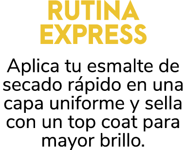 RUTINA EXPRESS Aplica tu esmalte de secado r pido en una capa uniforme y sella con un top coat para mayor brillo. 